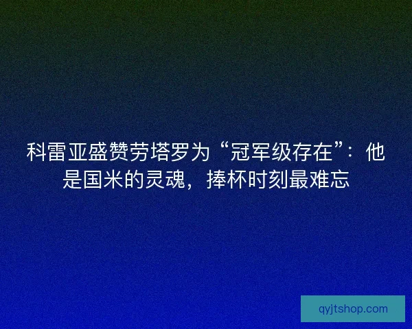 科雷亚盛赞劳塔罗为 “冠军级存在”：他是国米的灵魂，捧杯时刻最难忘