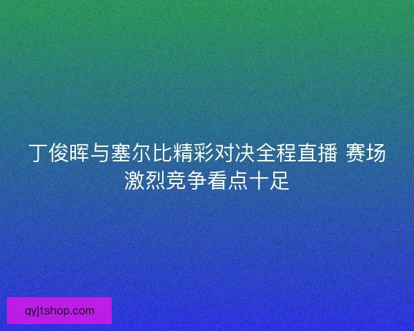 丁俊晖与塞尔比精彩对决全程直播 赛场激烈竞争看点十足