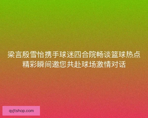 梁言殷雪怡携手球迷四合院畅谈篮球热点精彩瞬间邀您共赴球场激情对话