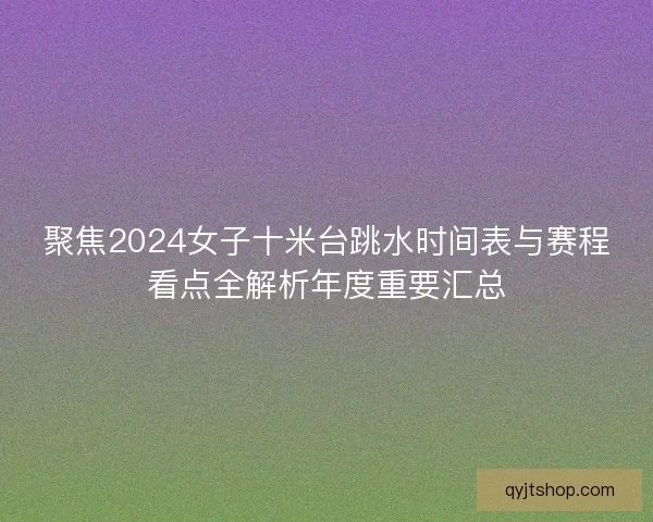 聚焦2024女子十米台跳水时间表与赛程看点全解析年度重要汇总