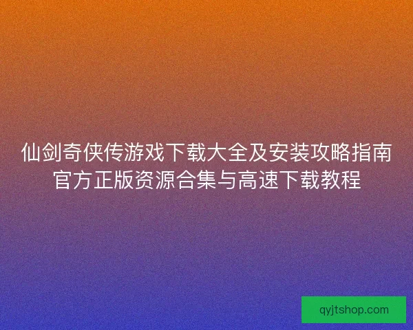 仙剑奇侠传游戏下载大全及安装攻略指南官方正版资源合集与高速下载教程