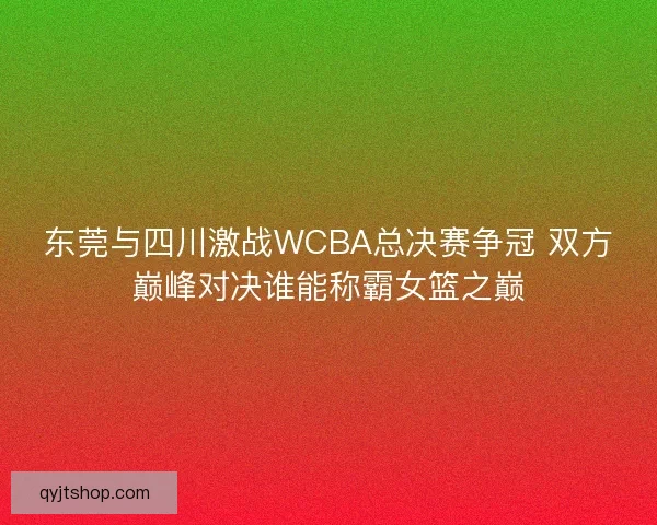 东莞与四川激战WCBA总决赛争冠 双方巅峰对决谁能称霸女篮之巅