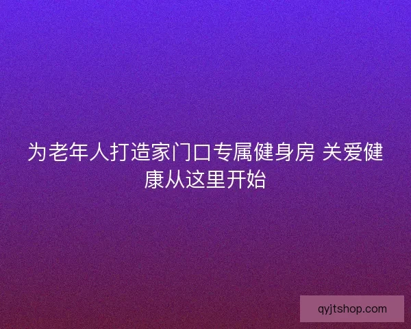 为老年人打造家门口专属健身房 关爱健康从这里开始