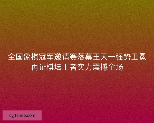 全国象棋冠军邀请赛落幕王天一强势卫冕再证棋坛王者实力震撼全场