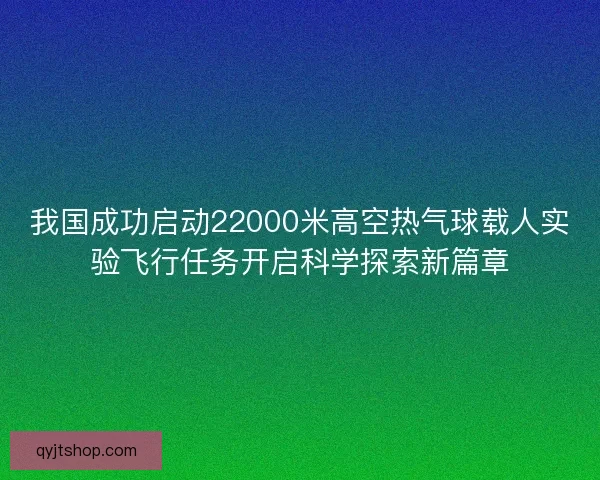 我国成功启动22000米高空热气球载人实验飞行任务开启科学探索新篇章