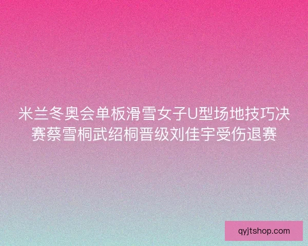 米兰冬奥会单板滑雪女子U型场地技巧决赛蔡雪桐武绍桐晋级刘佳宇受伤退赛