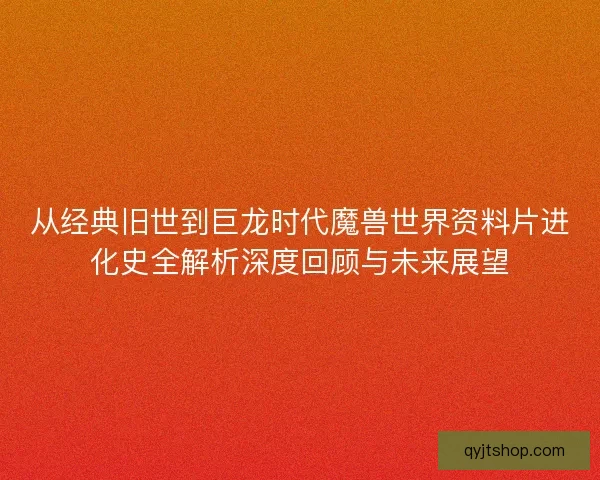从经典旧世到巨龙时代魔兽世界资料片进化史全解析深度回顾与未来展望