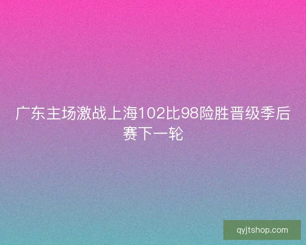 广东主场激战上海102比98险胜晋级季后赛下一轮
