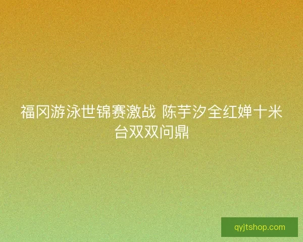 福冈游泳世锦赛激战 陈芋汐全红婵十米台双双问鼎