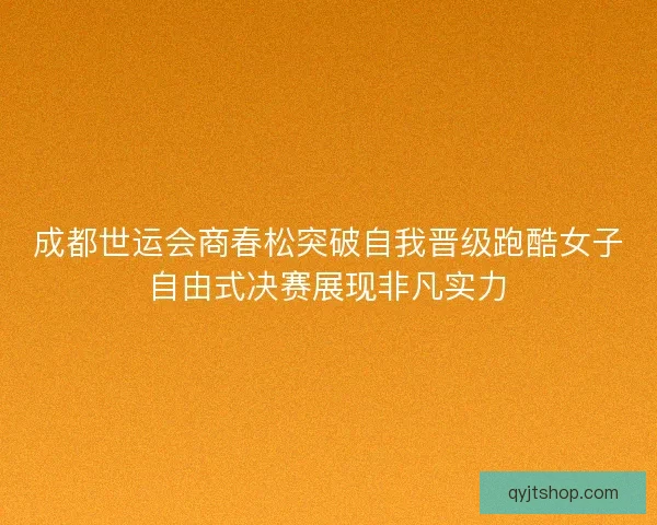 成都世运会商春松突破自我晋级跑酷女子自由式决赛展现非凡实力