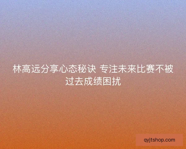 林高远分享心态秘诀 专注未来比赛不被过去成绩困扰