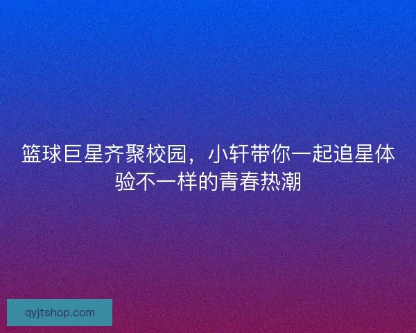 篮球巨星齐聚校园，小轩带你一起追星体验不一样的青春热潮