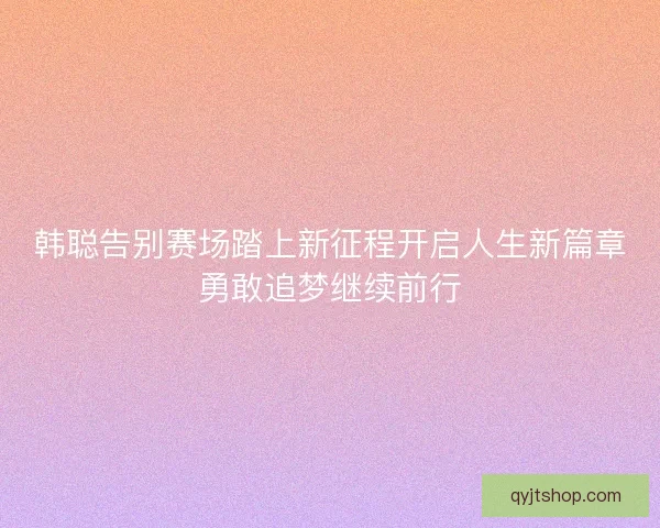 韩聪告别赛场踏上新征程开启人生新篇章勇敢追梦继续前行