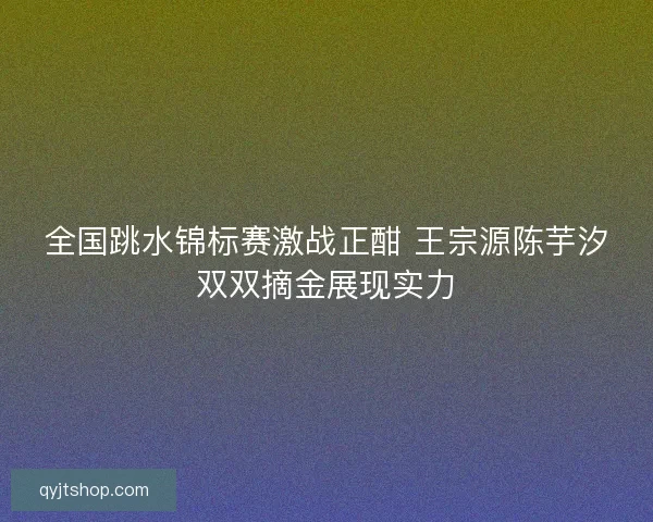 全国跳水锦标赛激战正酣 王宗源陈芋汐双双摘金展现实力