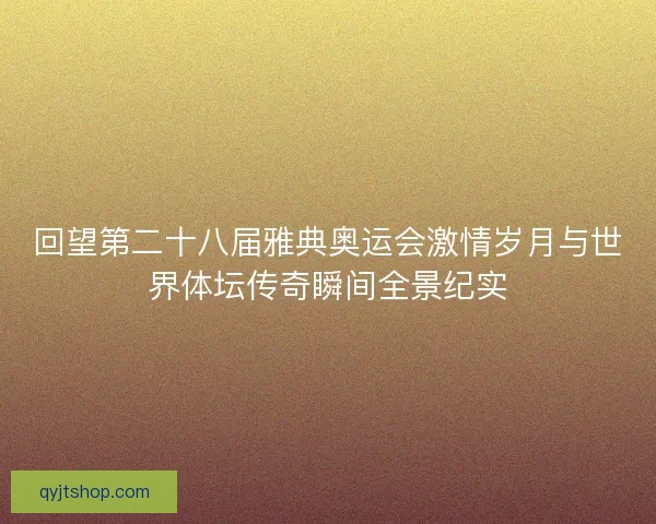 回望第二十八届雅典奥运会激情岁月与世界体坛传奇瞬间全景纪实
