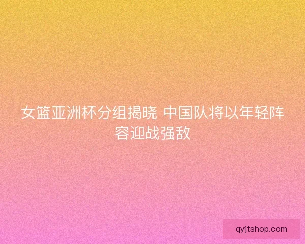女篮亚洲杯分组揭晓 中国队将以年轻阵容迎战强敌 女篮亚洲杯分组揭晓 中国队将以年轻阵容迎战强敌