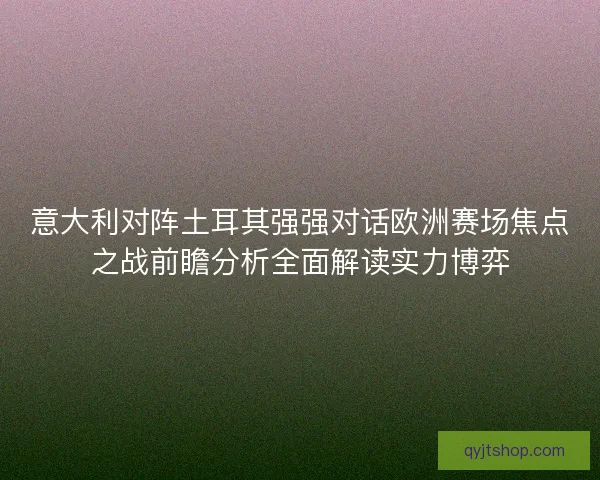 意大利对阵土耳其强强对话欧洲赛场焦点之战前瞻分析全面解读实力博弈