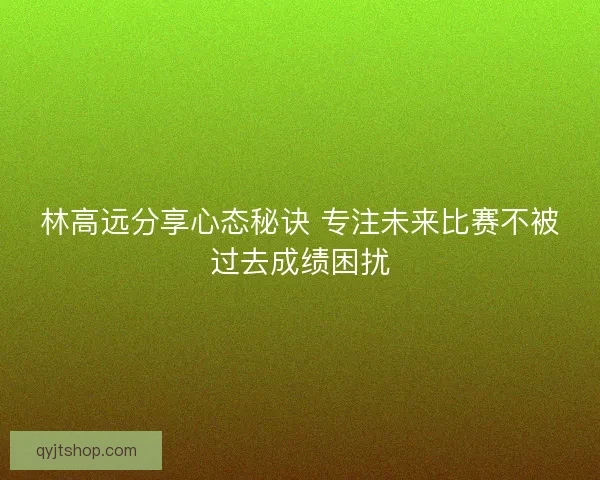 林高远分享心态秘诀 专注未来比赛不被过去成绩困扰