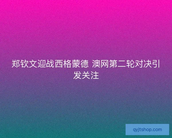 郑钦文迎战西格蒙德 澳网第二轮对决引发关注