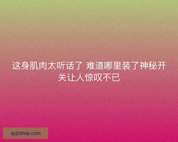 这身肌肉太听话了 难道哪里装了神秘开关让人惊叹不已