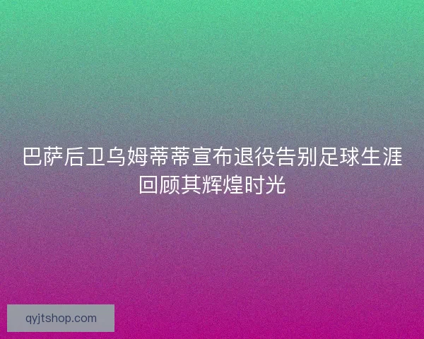 巴萨后卫乌姆蒂蒂宣布退役告别足球生涯回顾其辉煌时光