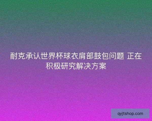 耐克承认世界杯球衣肩部鼓包问题 正在积极研究解决方案