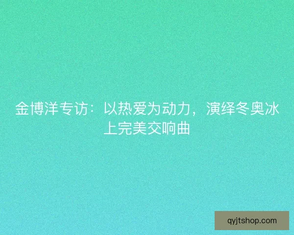 金博洋专访：以热爱为动力，演绎冬奥冰上完美交响曲