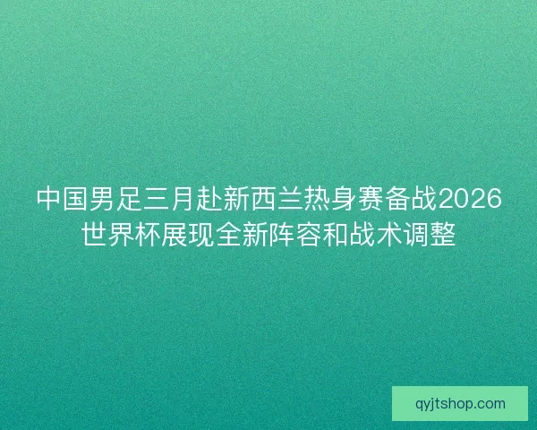 中国男足三月赴新西兰热身赛备战2026世界杯展现全新阵容和战术调整