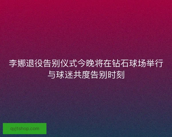 李娜退役告别仪式今晚将在钻石球场举行与球迷共度告别时刻