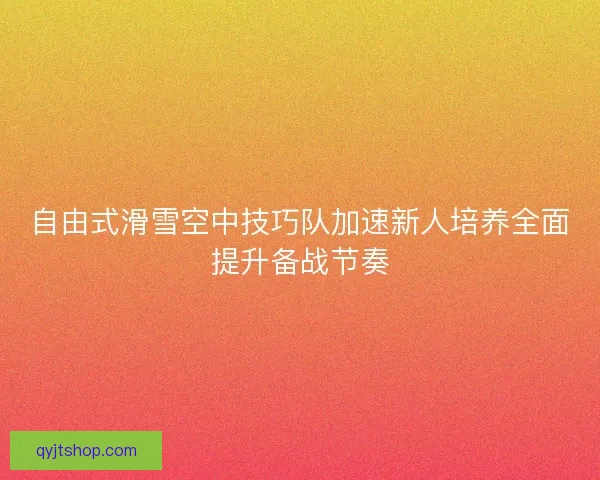 自由式滑雪空中技巧队加速新人培养全面提升备战节奏