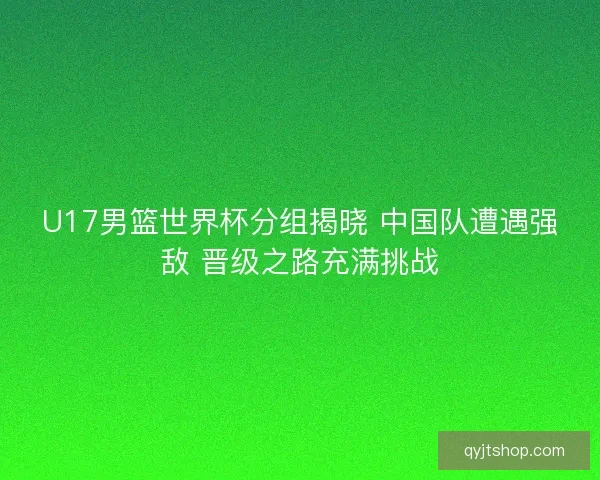 U17男篮世界杯分组揭晓 中国队遭遇强敌 晋级之路充满挑战