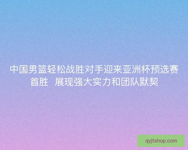 中国男篮轻松战胜对手迎来亚洲杯预选赛首胜  展现强大实力和团队默契