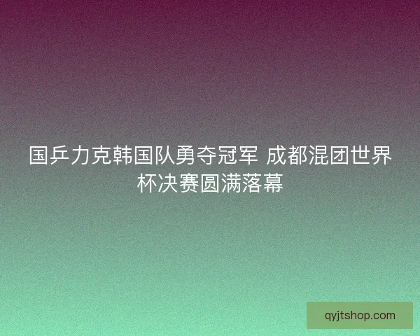 国乒力克韩国队勇夺冠军 成都混团世界杯决赛圆满落幕 国乒力克韩国队勇夺冠军 成都混团世界杯决赛圆满落幕