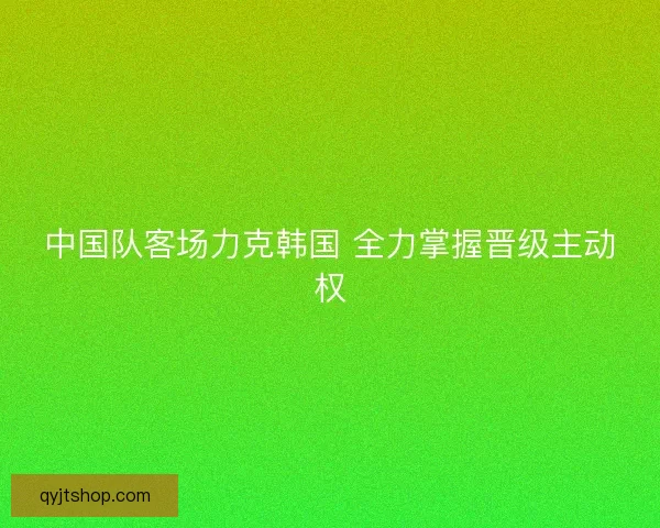 中国队客场力克韩国 全力掌握晋级主动权