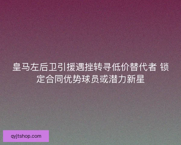 皇马左后卫引援遇挫转寻低价替代者 锁定合同优势球员或潜力新星